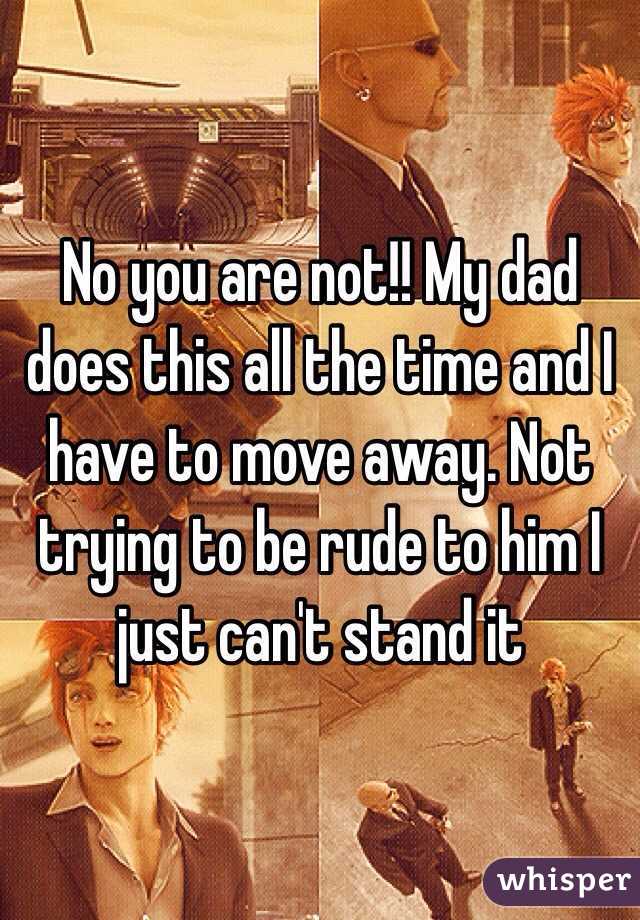 No you are not!! My dad does this all the time and I have to move away. Not trying to be rude to him I just can't stand it