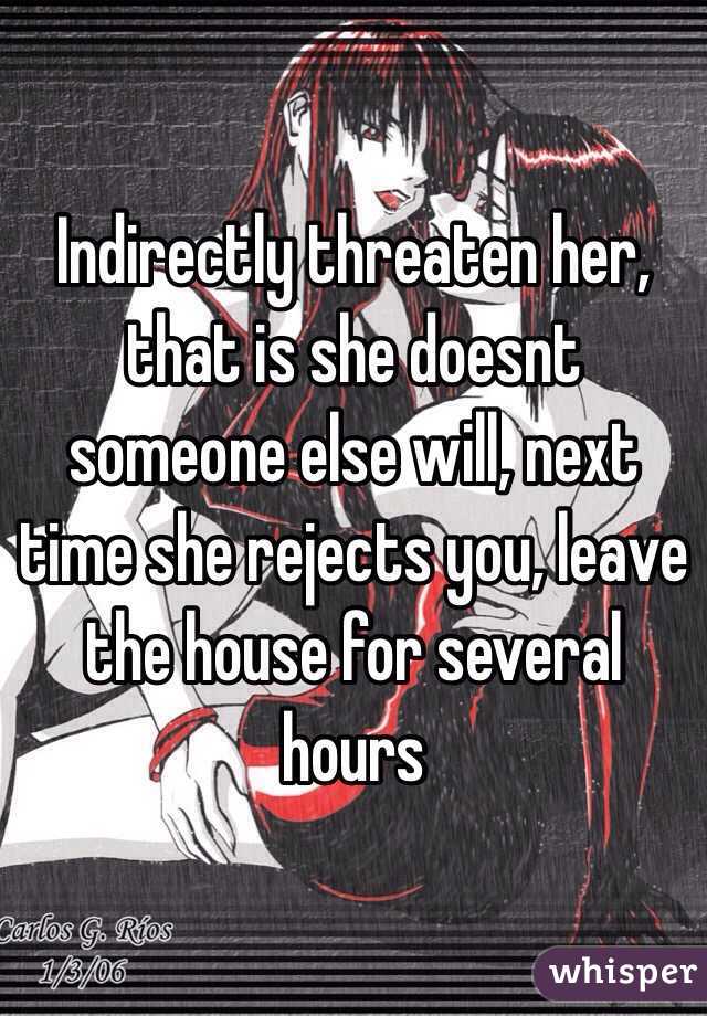 Indirectly threaten her, that is she doesnt someone else will, next time she rejects you, leave the house for several hours