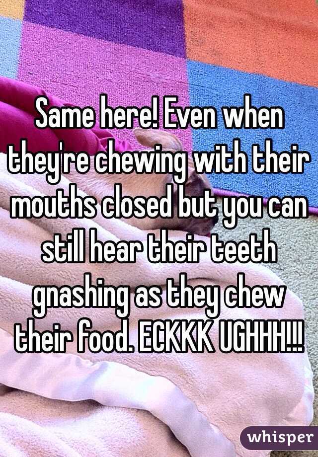 Same here! Even when they're chewing with their mouths closed but you can still hear their teeth gnashing as they chew their food. ECKKK UGHHH!!!