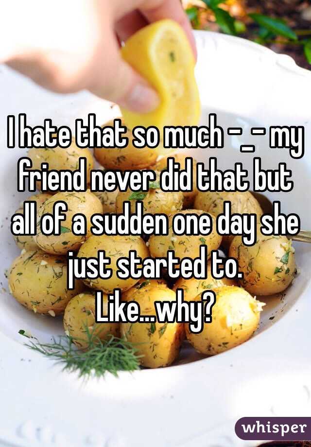 I hate that so much -_- my friend never did that but all of a sudden one day she just started to. Like...why?