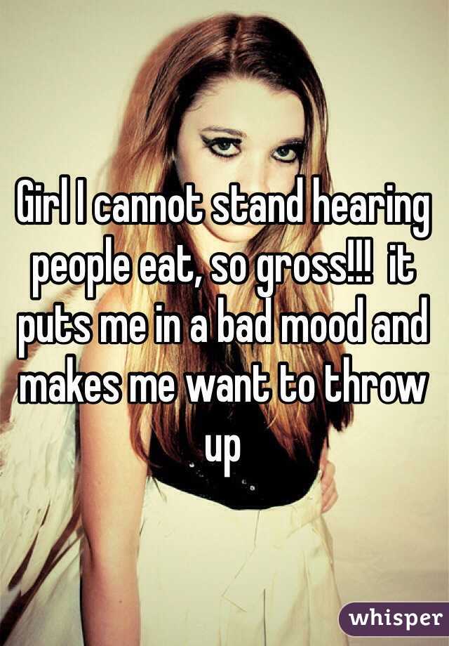 Girl I cannot stand hearing people eat, so gross!!!  it puts me in a bad mood and makes me want to throw up