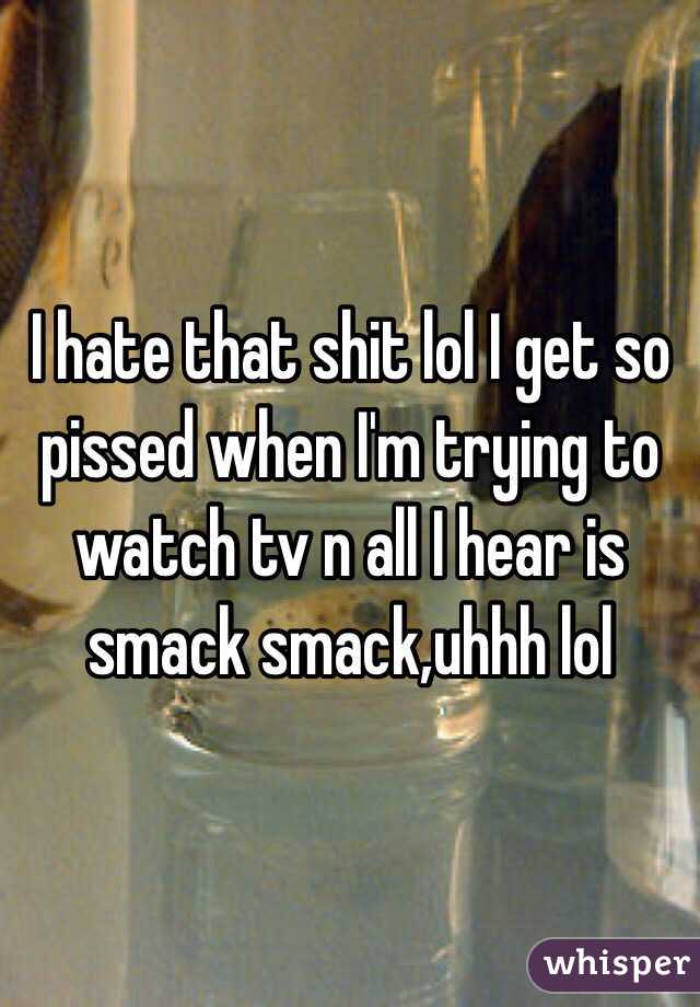 I hate that shit lol I get so pissed when I'm trying to watch tv n all I hear is smack smack,uhhh lol