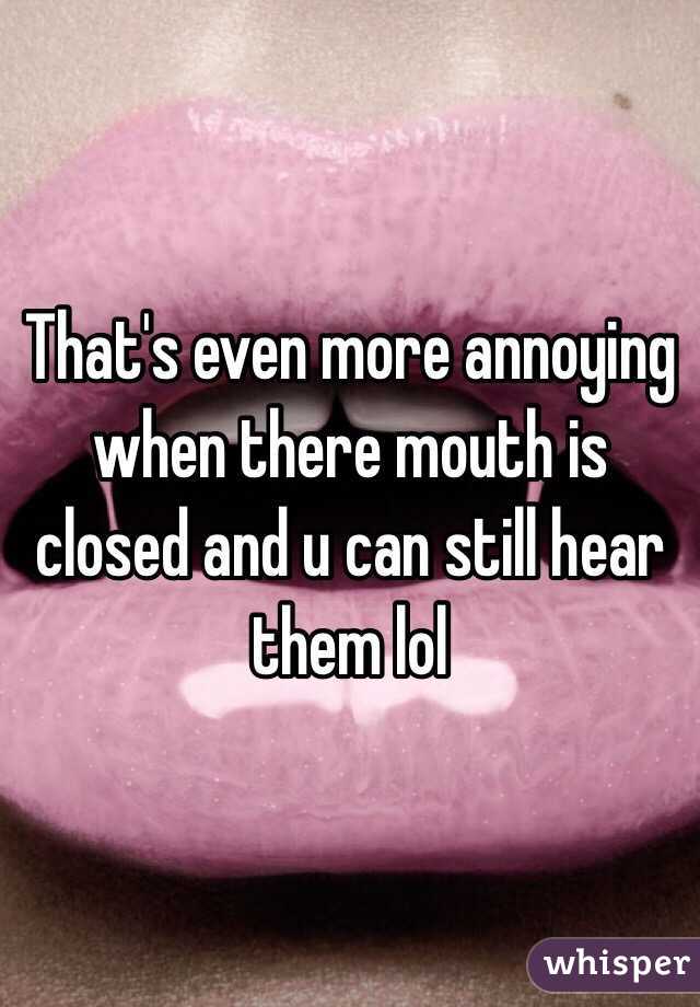 That's even more annoying when there mouth is closed and u can still hear them lol