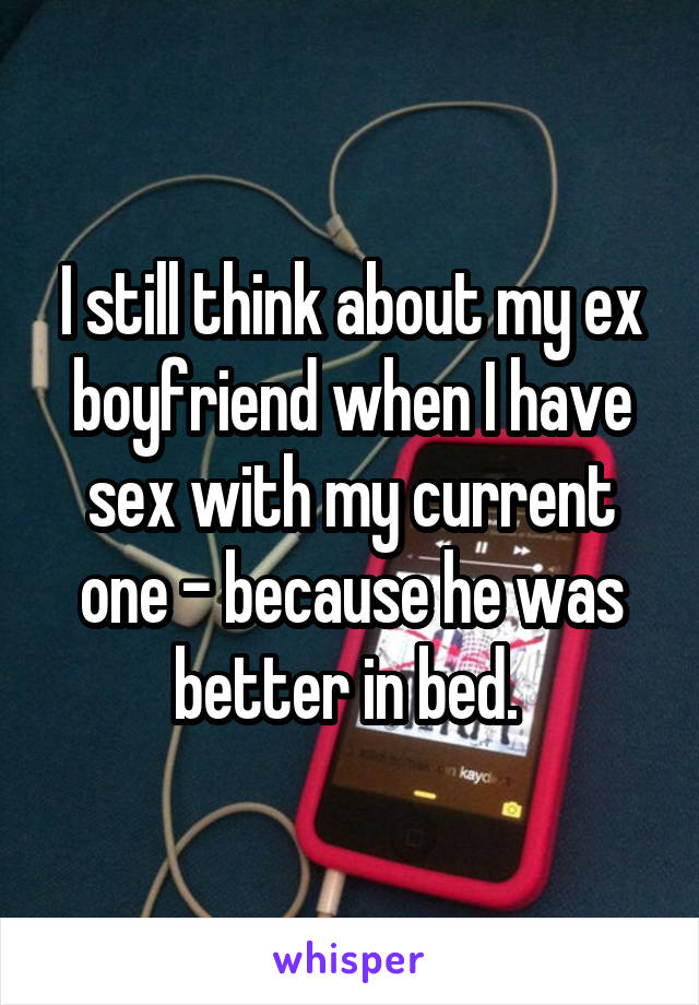 I still think about my ex boyfriend when I have sex with my current one - because he was better in bed. 