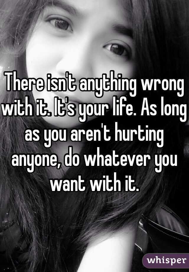 There isn't anything wrong with it. It's your life. As long as you aren't hurting anyone, do whatever you want with it. 