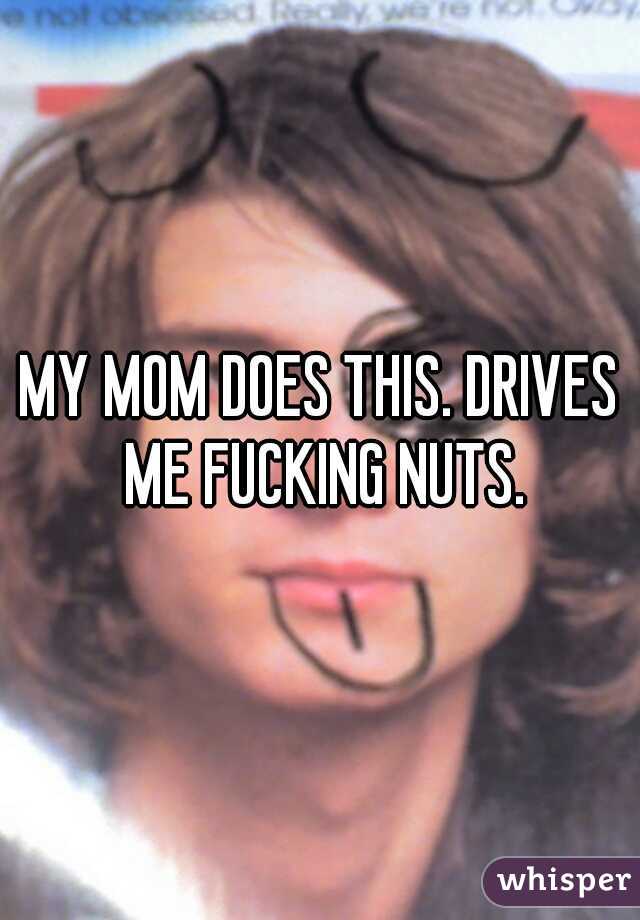 MY MOM DOES THIS. DRIVES ME FUCKING NUTS.