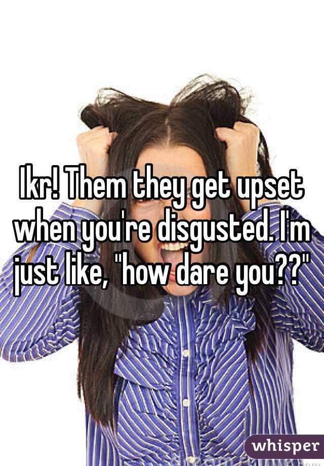 Ikr! Them they get upset when you're disgusted. I'm just like, "how dare you??"