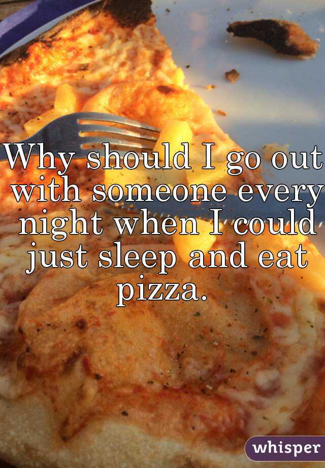 Why should I go out with someone every night when I could just sleep and eat pizza. 