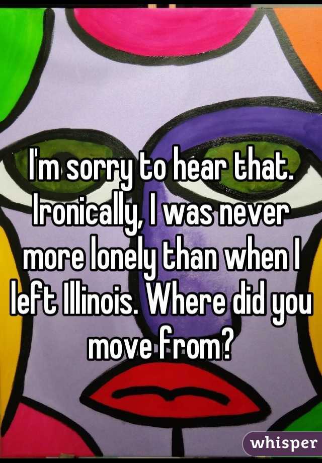 I'm sorry to hear that. Ironically, I was never more lonely than when I left Illinois. Where did you move from?