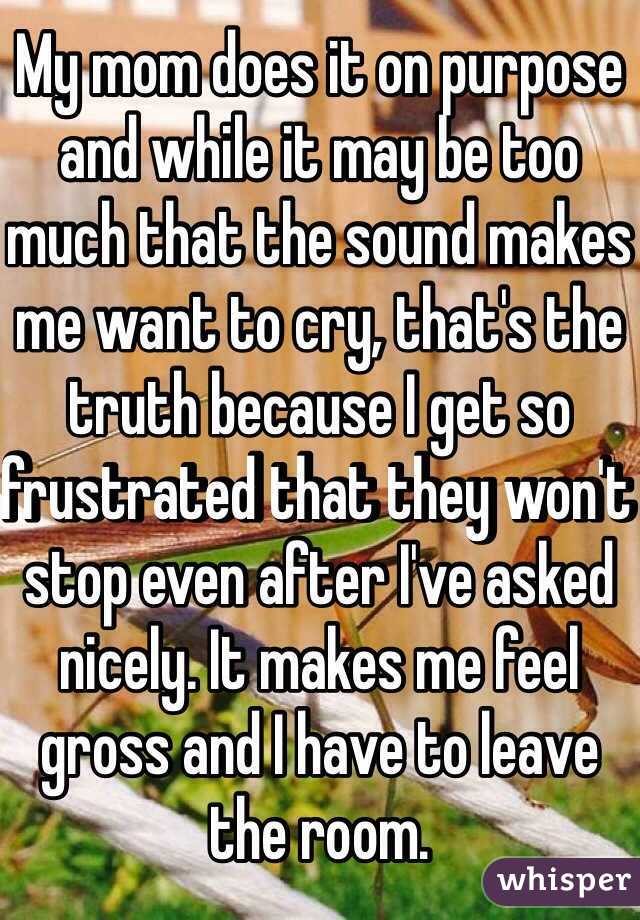 My mom does it on purpose and while it may be too much that the sound makes me want to cry, that's the truth because I get so frustrated that they won't stop even after I've asked nicely. It makes me feel gross and I have to leave the room.