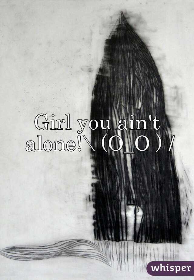 Girl you ain't alone!\ (O_O ) /