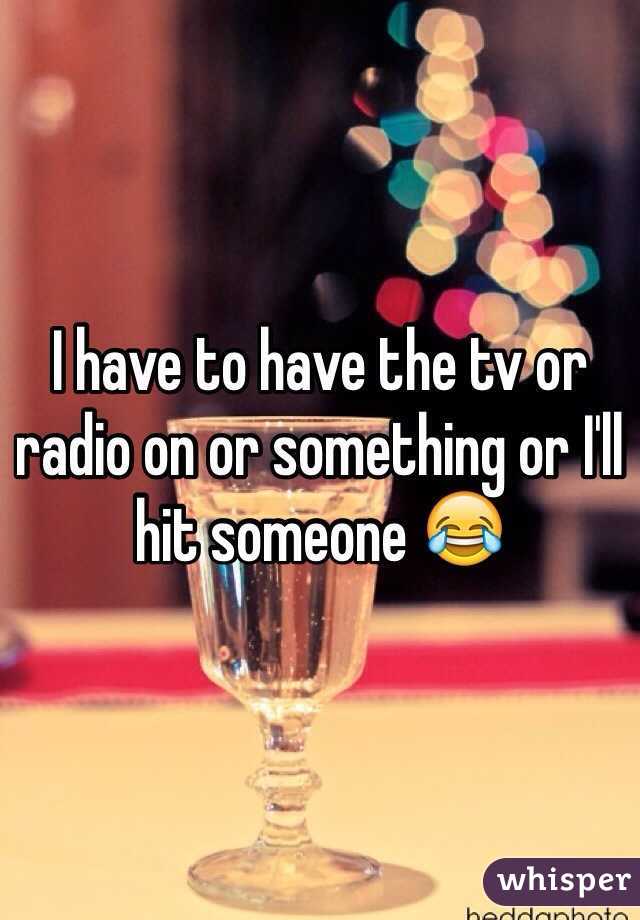 I have to have the tv or radio on or something or I'll hit someone 😂