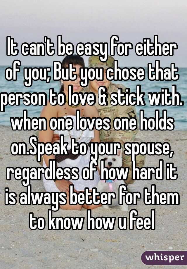 It can't be easy for either of you; But you chose that person to love & stick with. when one loves one holds on.Speak to your spouse, regardless of how hard it is always better for them to know how u feel
