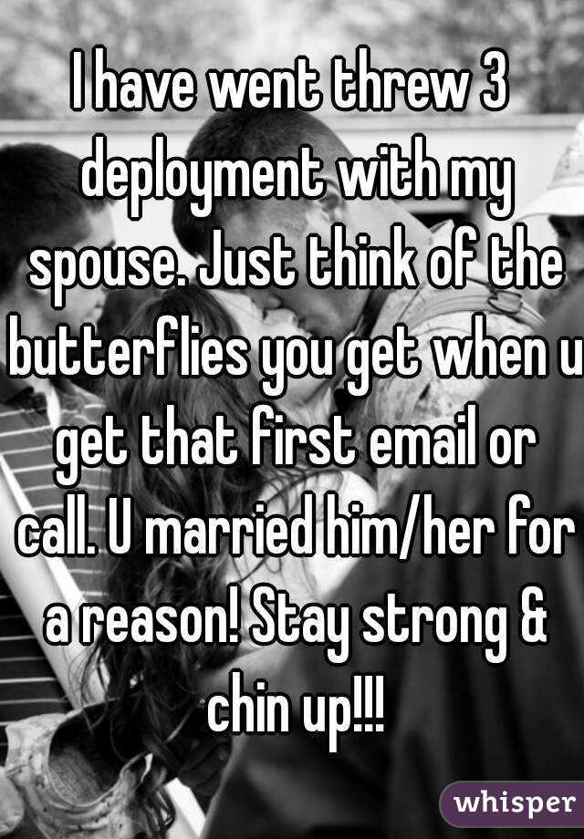 I have went threw 3 deployment with my spouse. Just think of the butterflies you get when u get that first email or call. U married him/her for a reason! Stay strong & chin up!!!