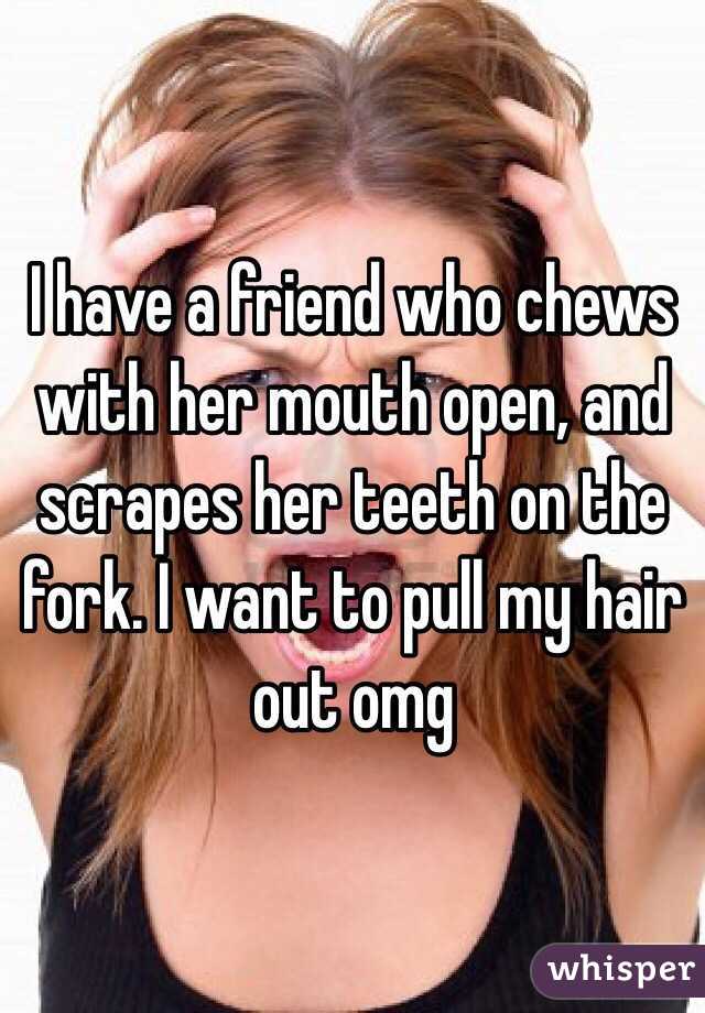 I have a friend who chews with her mouth open, and scrapes her teeth on the fork. I want to pull my hair out omg 