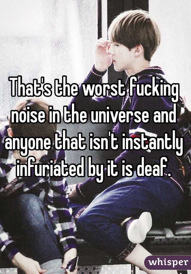 That's the worst fucking noise in the universe and anyone that isn't instantly infuriated by it is deaf.