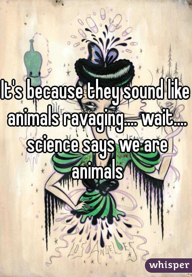 It's because they sound like animals ravaging.... wait.... science says we are animals