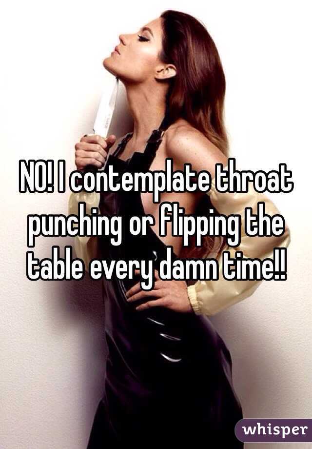 NO! I contemplate throat punching or flipping the table every damn time!!