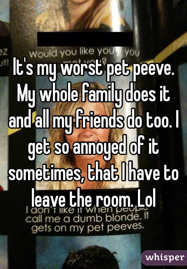 It's my worst pet peeve. My whole family does it and all my friends do too. I get so annoyed of it sometimes, that I have to leave the room. Lol 