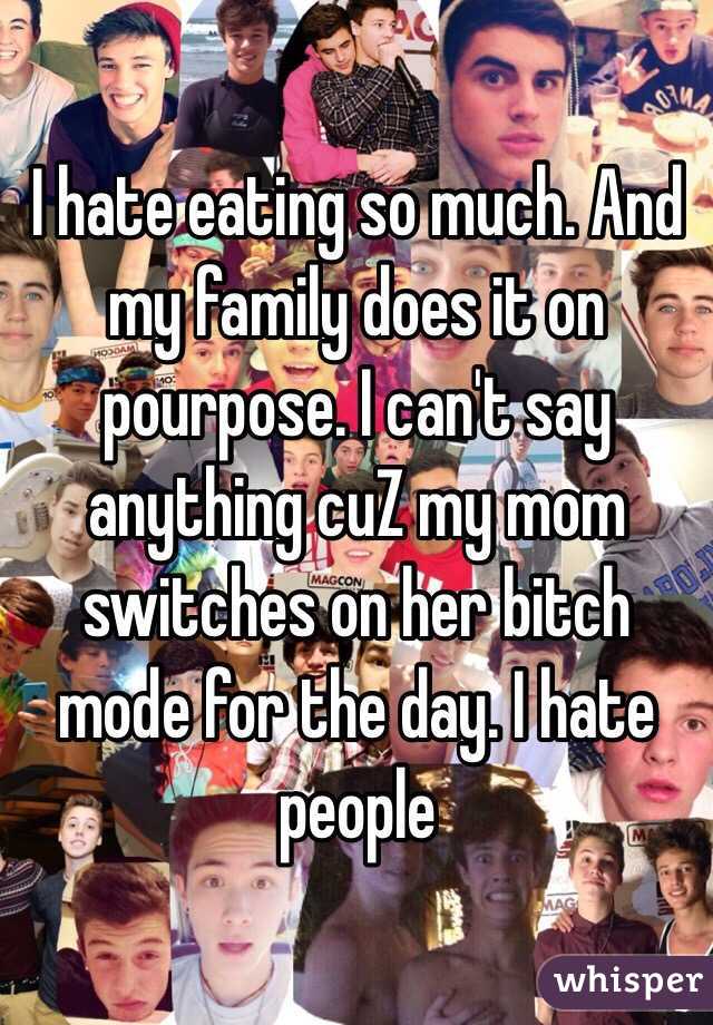 I hate eating so much. And my family does it on pourpose. I can't say anything cuZ my mom switches on her bitch mode for the day. I hate people 