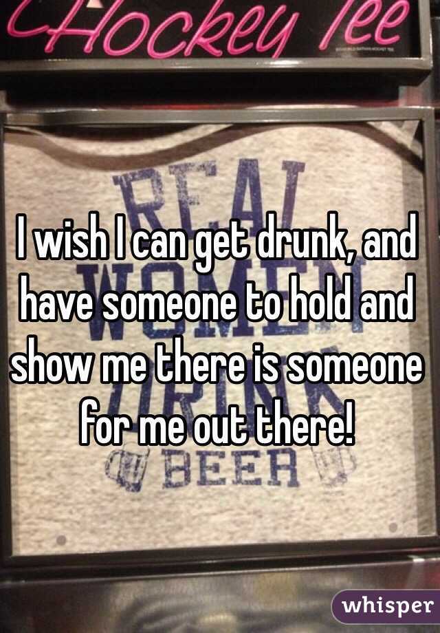 I wish I can get drunk, and have someone to hold and show me there is someone for me out there!