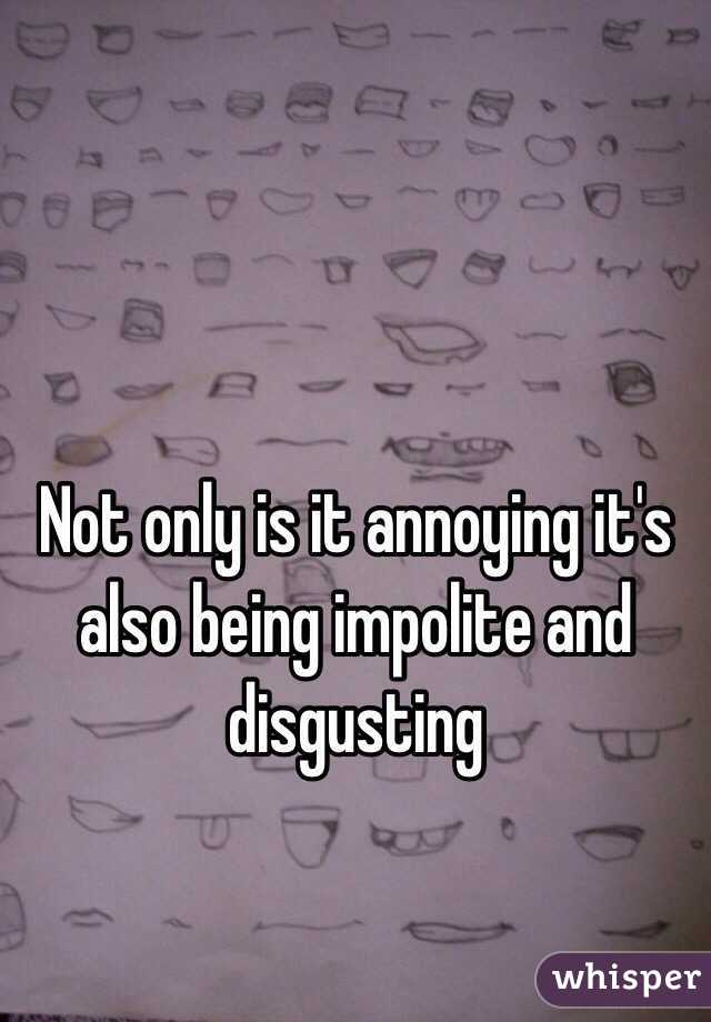 Not only is it annoying it's also being impolite and disgusting 