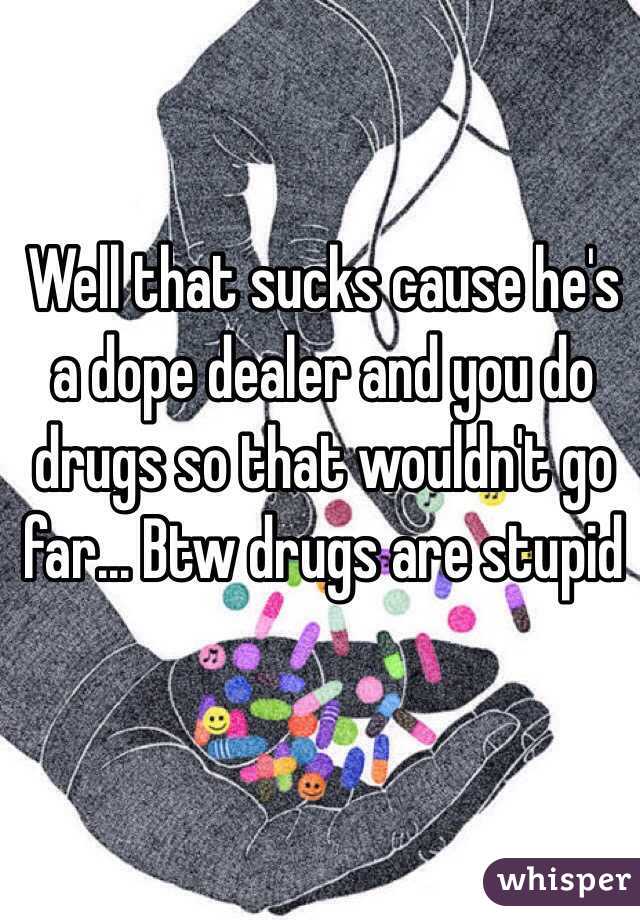 Well that sucks cause he's a dope dealer and you do drugs so that wouldn't go far... Btw drugs are stupid