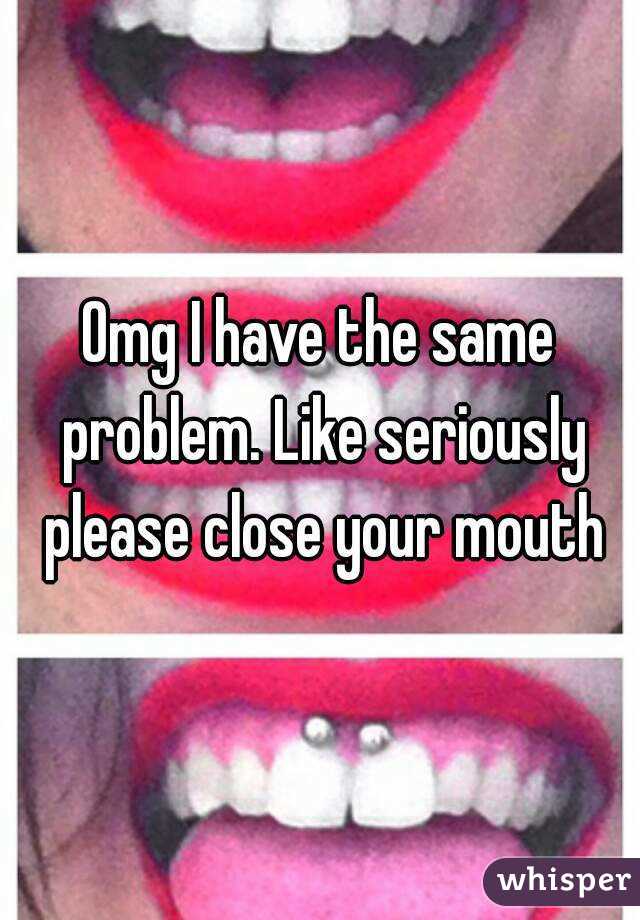 Omg I have the same problem. Like seriously please close your mouth