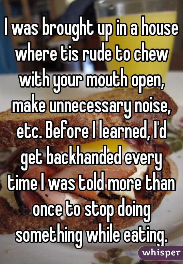 I was brought up in a house where tis rude to chew with your mouth open, make unnecessary noise, etc. Before I learned, I'd get backhanded every time I was told more than once to stop doing something while eating. 