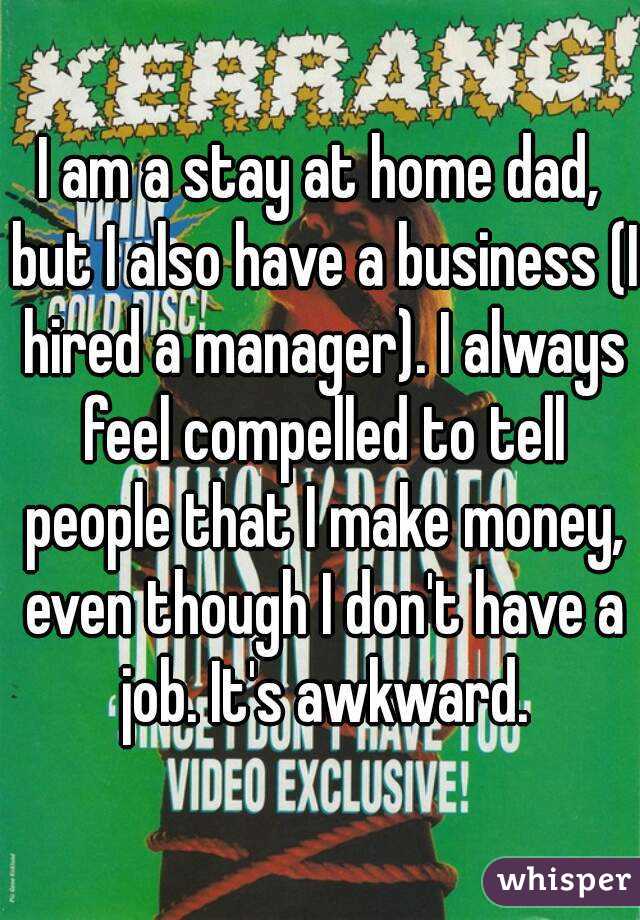 I am a stay at home dad, but I also have a business (I hired a manager). I always feel compelled to tell people that I make money, even though I don't have a job. It's awkward.