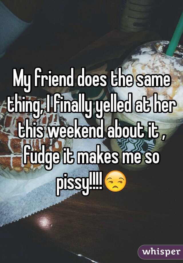 My friend does the same thing, I finally yelled at her this weekend about it , fudge it makes me so pissy!!!!😒