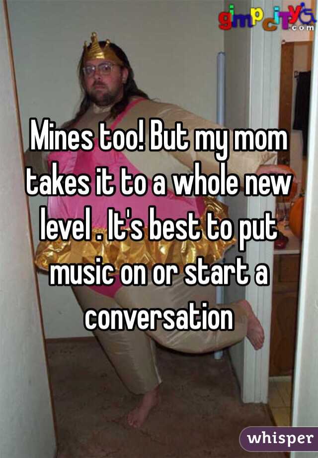 Mines too! But my mom takes it to a whole new level . It's best to put music on or start a conversation 