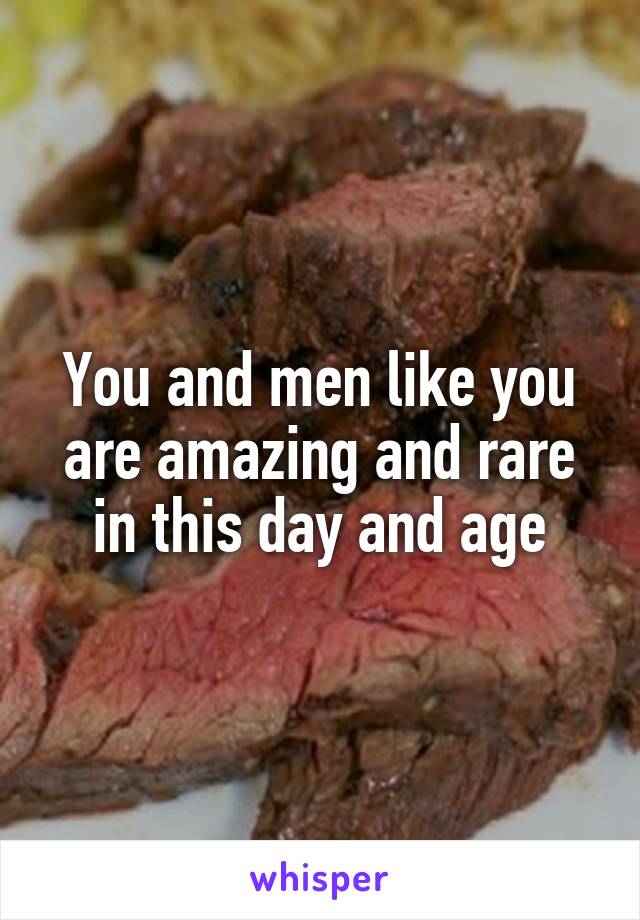 You and men like you are amazing and rare in this day and age