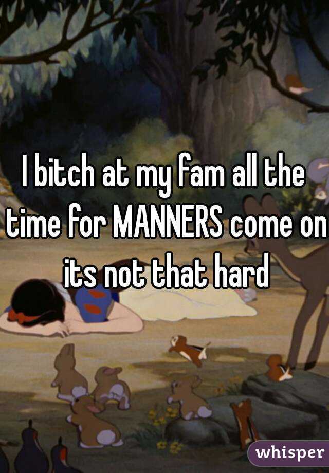 I bitch at my fam all the time for MANNERS come on its not that hard