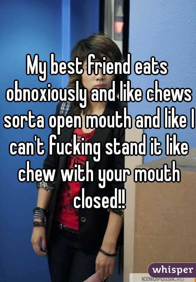 My best friend eats obnoxiously and like chews sorta open mouth and like I can't fucking stand it like chew with your mouth closed!!