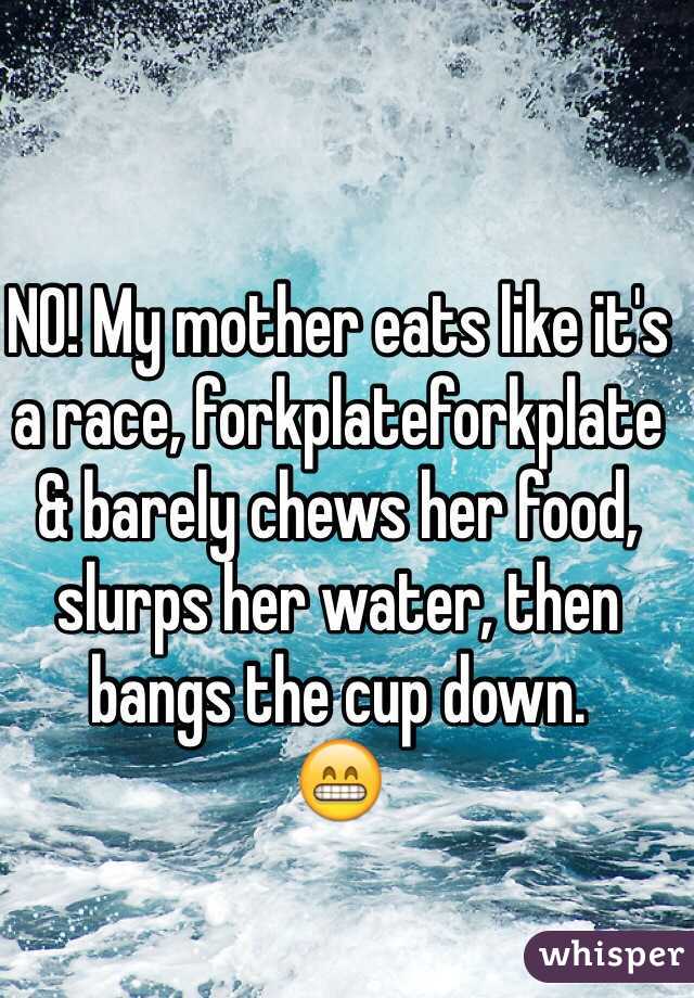 NO! My mother eats like it's a race, forkplateforkplate & barely chews her food, slurps her water, then bangs the cup down.
😁