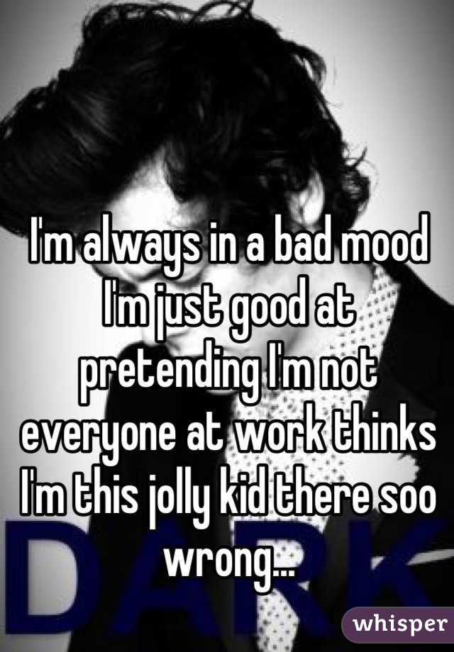 I'm always in a bad mood I'm just good at pretending I'm not everyone at work thinks I'm this jolly kid there soo wrong...