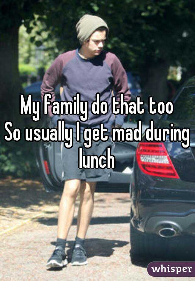 My family do that too
So usually I get mad during lunch 