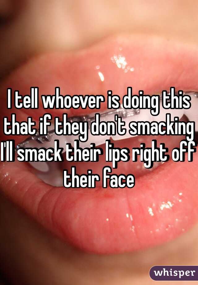 I tell whoever is doing this that if they don't smacking I'll smack their lips right off their face