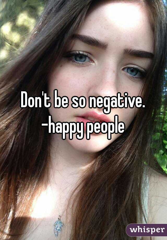 Don't be so negative.
-happy people