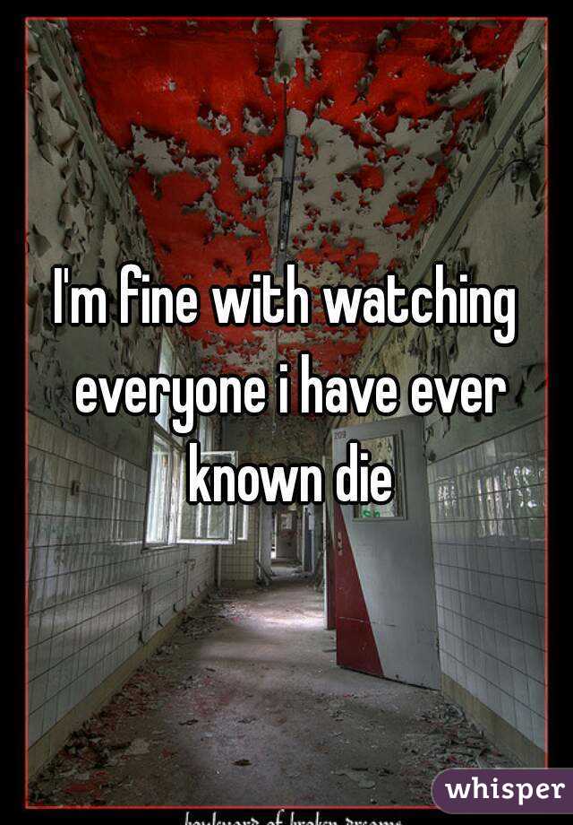 I'm fine with watching everyone i have ever known die