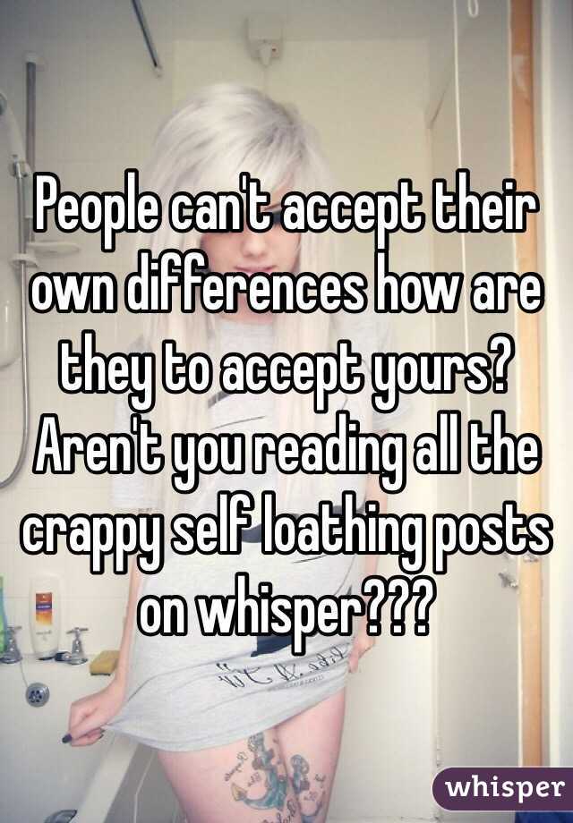 People can't accept their own differences how are they to accept yours? Aren't you reading all the crappy self loathing posts on whisper??? 