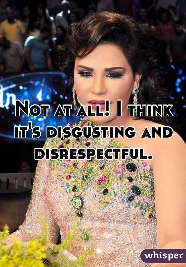 Not at all! I think it's disgusting and disrespectful. 