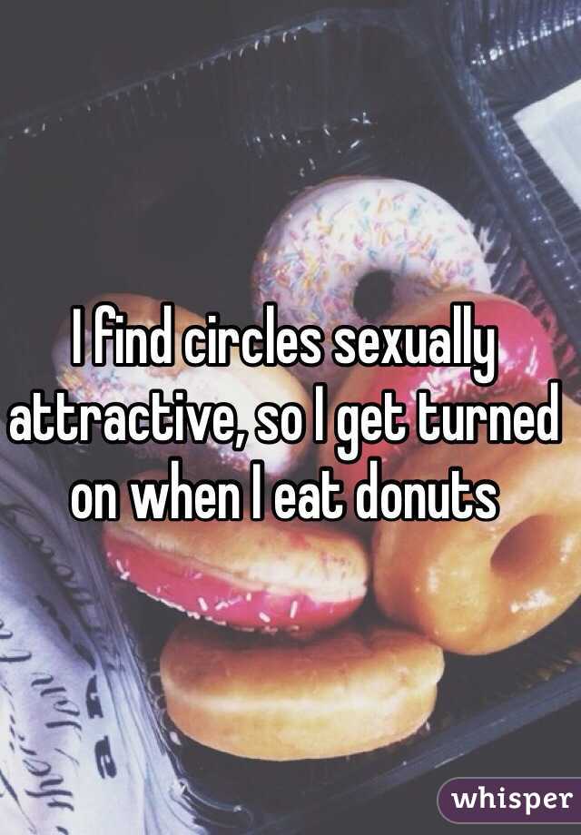 I find circles sexually attractive, so I get turned on when I eat donuts