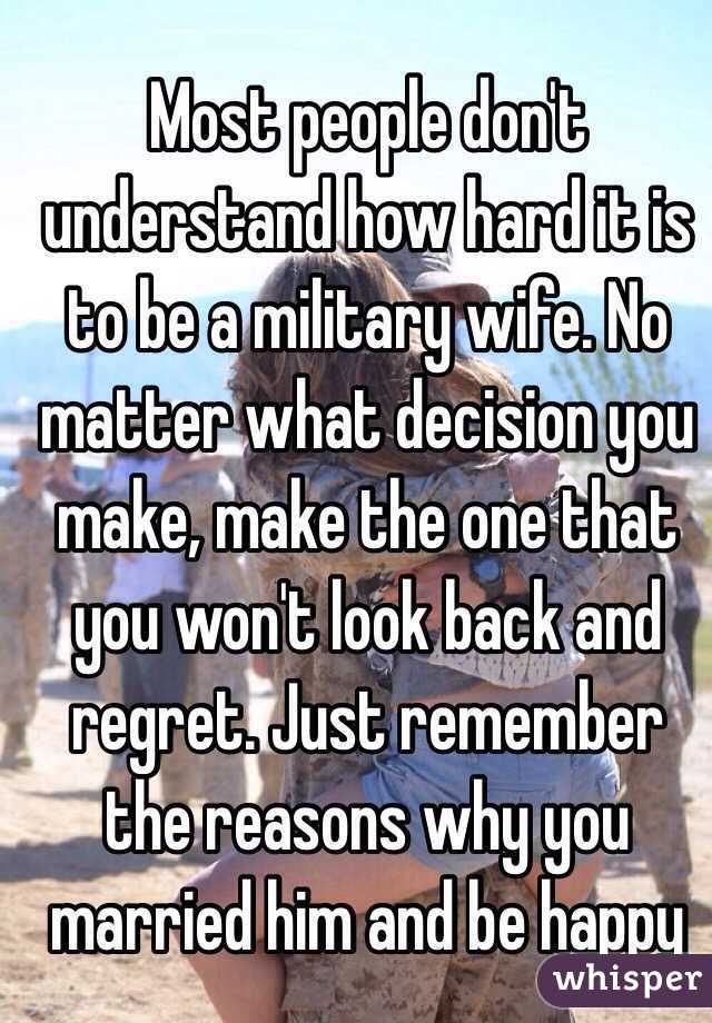 Most people don't understand how hard it is to be a military wife. No matter what decision you make, make the one that you won't look back and regret. Just remember the reasons why you married him and be happy