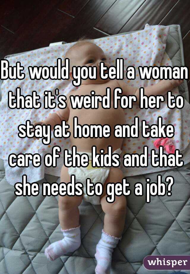But would you tell a woman that it's weird for her to stay at home and take care of the kids and that she needs to get a job? 
