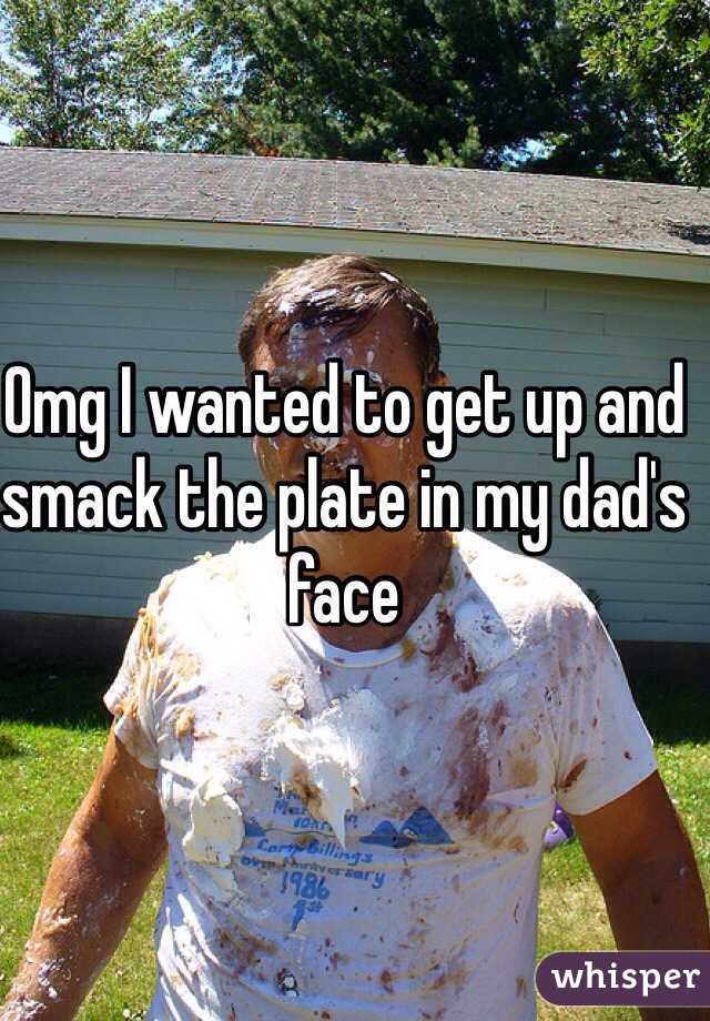 Omg I wanted to get up and smack the plate in my dad's face 