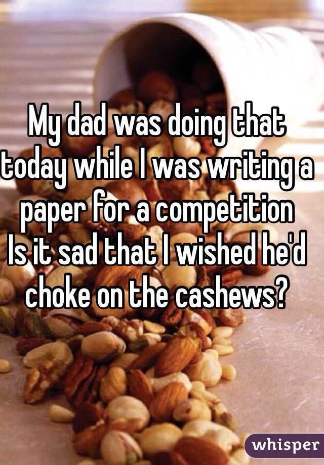 My dad was doing that today while I was writing a paper for a competition 
Is it sad that I wished he'd choke on the cashews?