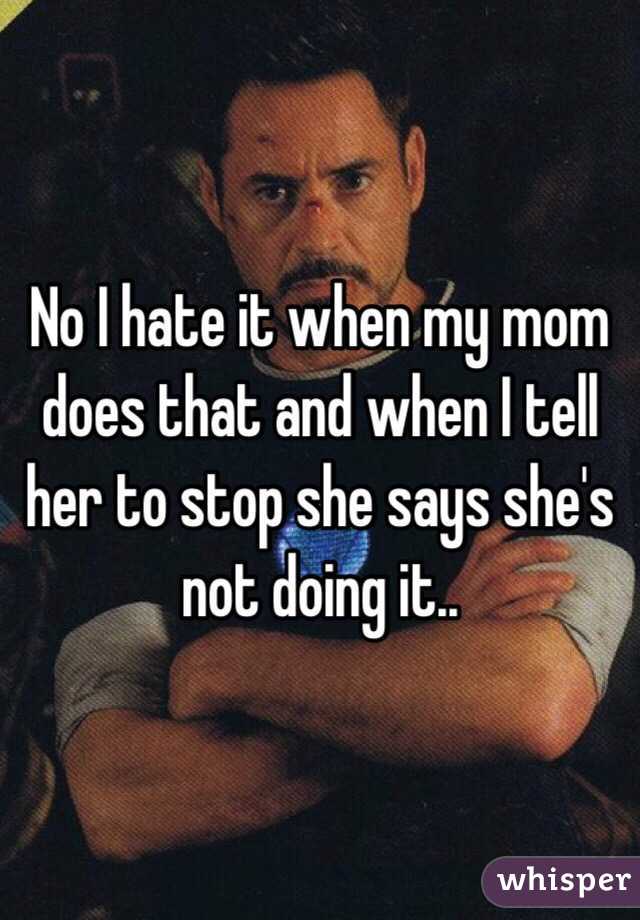 No I hate it when my mom does that and when I tell her to stop she says she's not doing it..