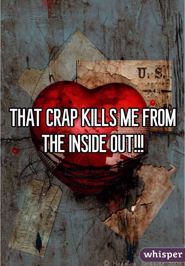 THAT CRAP KILLS ME FROM THE INSIDE OUT!!!